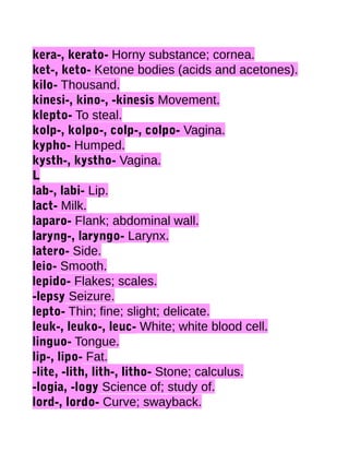 kera-, kerato- Horny substance; cornea.
ket-, keto- Ketone bodies (acids and acetones).
kilo- Thousand.
kinesi-, kino-, -kinesis Movement.
klepto- To steal.
kolp-, kolpo-, colp-, colpo- Vagina.
kypho- Humped.
kysth-, kystho- Vagina.
L
lab-, labi- Lip.
lact- Milk.
laparo- Flank; abdominal wall.
laryng-, laryngo- Larynx.
latero- Side.
leio- Smooth.
lepido- Flakes; scales.
-lepsy Seizure.
lepto- Thin; fine; slight; delicate.
leuk-, leuko-, leuc- White; white blood cell.
linguo- Tongue.
lip-, lipo- Fat.
-lite, -lith, lith-, litho- Stone; calculus.
-logia, -logy Science of; study of.
lord-, lordo- Curve; swayback.

 