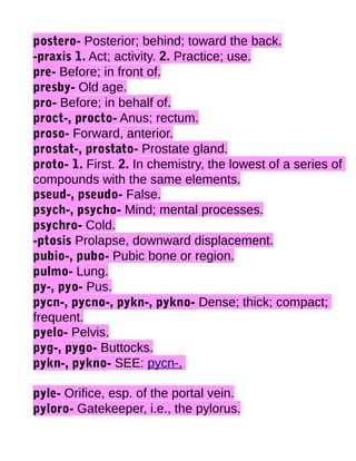 postero- Posterior; behind; toward the back.
-praxis 1. Act; activity. 2. Practice; use.
pre- Before; in front of.
presby- Old age.
pro- Before; in behalf of.
proct-, procto- Anus; rectum.
proso- Forward, anterior.
prostat-, prostato- Prostate gland.
proto- 1. First. 2. In chemistry, the lowest of a series of
compounds with the same elements.
pseud-, pseudo- False.
psych-, psycho- Mind; mental processes.
psychro- Cold.
-ptosis Prolapse, downward displacement.
pubio-, pubo- Pubic bone or region.
pulmo- Lung.
py-, pyo- Pus.
pycn-, pycno-, pykn-, pykno- Dense; thick; compact;
frequent.
pyelo- Pelvis.
pyg-, pygo- Buttocks.
pykn-, pykno- SEE: pycn-.
pyle- Orifice, esp. of the portal vein.
pyloro- Gatekeeper, i.e., the pylorus.

 