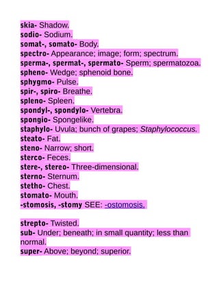 skia- Shadow.
sodio- Sodium.
somat-, somato- Body.
spectro- Appearance; image; form; spectrum.
sperma-, spermat-, spermato- Sperm; spermatozoa.
spheno- Wedge; sphenoid bone.
sphygmo- Pulse.
spir-, spiro- Breathe.
spleno- Spleen.
spondyl-, spondylo- Vertebra.
spongio- Spongelike.
staphylo- Uvula; bunch of grapes; Staphylococcus.
steato- Fat.
steno- Narrow; short.
sterco- Feces.
stere-, stereo- Three-dimensional.
sterno- Sternum.
stetho- Chest.
stomato- Mouth.
-stomosis, -stomy SEE: -ostomosis.
strepto- Twisted.
sub- Under; beneath; in small quantity; less than
normal.
super- Above; beyond; superior.

 