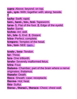 supra- Above; beyond; on top.
syn-, sym- With; together with; along; beside.
T
tachy- Swift; rapid.
taen-, taeni-, ten-, teni- Tapeworm.
tarso- 1. Flat of the foot. 2. Edge of the eyelid.
tauto- Same.
techno- Art; skill.
tel-, tele- 1. End. 2. Distant.
teleo- Perfect; complete.
temporo- Temples of the head.
ten-, teni- SEE: taen-.
tendo-, teno- Tendon.
ter- Three.
tera- One trillionth.
terato- Severely malformed fetus.
tetra- Four.
thalamo- Chamber; part of the brain where a nerve
originates; thalamus.
thanato- Death.
theco- Sheath; case; receptacle.
thermo- Hot; heat.
thio- Sulfur.
thorac-, thoraci-, thoraco- Chest; chest wall.

 