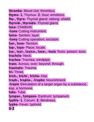 thrombo- Blood clot; thrombus.
thymo- 1. Thymus. 2. Soul; emotions.
thy-, thyro- Thyroid gland; oblong; shield.
thyroid-, thyroido- Thyroid gland.
toco- Childbirth.
-tome Cutting instrument.
tomo- Section; layer.
-tomy Cutting operation; excision.
ton-, tono- Tension.
top-, topo- Place; locale.
tox-, toxi-, toxico-, toxo-, -toxic Toxin; poison; toxic.
trachelo- Neck.
tracheo- Trachea; windpipe.
trans- Across; over; beyond; through.
traumato- Trauma.
tri- Three.
trich-, trichi-, tricho- Hair.
troph-, tropho-, -trophic Nourishment.
-tropin Stimulation of a target organ by a substance,
esp. a hormone.
tubo- Tube.
tympan-, tympano- Eardrum; tympanum.
typhlo- 1. Cecum. 2. Blindness.
typho- Fever; typhoid.
U-Z

 