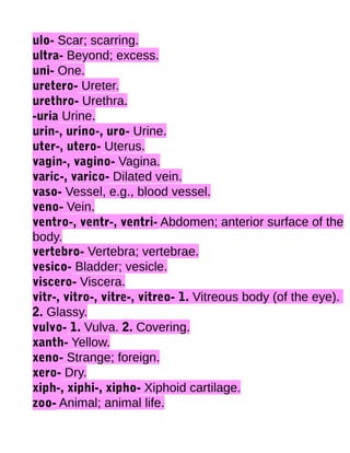ulo- Scar; scarring.
ultra- Beyond; excess.
uni- One.
uretero- Ureter.
urethro- Urethra.
-uria Urine.
urin-, urino-, uro- Urine.
uter-, utero- Uterus.
vagin-, vagino- Vagina.
varic-, varico- Dilated vein.
vaso- Vessel, e.g., blood vessel.
veno- Vein.
ventro-, ventr-, ventri- Abdomen; anterior surface of the
body.
vertebro- Vertebra; vertebrae.
vesico- Bladder; vesicle.
viscero- Viscera.
vitr-, vitro-, vitre-, vitreo- 1. Vitreous body (of the eye).
2. Glassy.
vulvo- 1. Vulva. 2. Covering.
xanth- Yellow.
xeno- Strange; foreign.
xero- Dry.
xiph-, xiphi-, xipho- Xiphoid cartilage.
zoo- Animal; animal life.

 