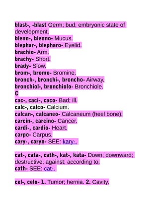blast-, -blast Germ; bud; embryonic state of
development.
blenn-, blenno- Mucus.
blephar-, blepharo- Eyelid.
brachio- Arm.
brachy- Short.
brady- Slow.
brom-, bromo- Bromine.
bronch-, bronchi-, broncho- Airway.
bronchiol-, bronchiolo- Bronchiole.
C
cac-, caci-, caco- Bad; ill.
calc-, calco- Calcium.
calcan-, calcaneo- Calcaneum (heel bone).
carcin-, carcino- Cancer.
cardi-, cardio- Heart.
carpo- Carpus.
cary-, caryo- SEE: kary-.
cat-, cata-, cath-, kat-, kata- Down; downward;
destructive; against; according to.
cath- SEE: cat-.
cel-, celo- 1. Tumor; hernia. 2. Cavity.

 