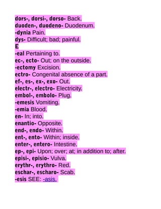 dors-, dorsi-, dorso- Back.
duoden-, duodeno- Duodenum.
-dynia Pain.
dys- Difficult; bad; painful.
E
-eal Pertaining to.
ec-, ecto- Out; on the outside.
-ectomy Excision.
ectro- Congenital absence of a part.
ef-, es-, ex-, exo- Out.
electr-, electro- Electricity.
embol-, embolo- Plug.
-emesis Vomiting.
-emia Blood.
en- In; into.
enantio- Opposite.
end-, endo- Within.
ent-, ento- Within; inside.
enter-, entero- Intestine.
ep-, epi- Upon; over; at; in addition to; after.
episi-, episio- Vulva.
erythr-, erythro- Red.
eschar-, escharo- Scab.
-esis SEE: -asis.

 