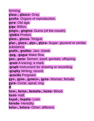 forming.
glauc-, glauco- Gray.
genito- Organs of reproduction.
gero- Old age.
giga- Billion.
gingiv-, gingivo- Gums (of the mouth).
-globin Protein.
gloss-, glosso- Tongue.
gluc-, gluco-, glyc-, glyco- Sugar; glycerol or similar
substance.
gnath-, gnatho- Jaw; cheek.
-gog, -gogue Make flow.
gon-, gono- Semen; seed; genitals; offspring.
-gram A tracing; a mark.
-graph Instrument for drawing or recording.
-graphy Writing; record.
-gravida Pregnant.
gyn-, gyne-, gyneco-, gyno- Woman; female.
gyro- Circle; spiral; ring.
H
hem-, hema-, hemato-, hemo- Blood.
hemi- Half.
hepat-, hepato- Liver.
heredo- Heredity.
heter-, hetero- Other; different.

 
