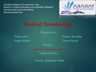Medical Terminology
Prepared by:
Torin sabri Samar Ibrahim
Salah Haider Nuori Saeed
George
‫ــــــــــــــــــــــــــــــــــــــــــــــــــــــ‬
Supervised by:
Vaman Abdulaziz Saido
Kurdistan Regional Government- Iraq
Ministry of Higher Education and Scientific Research
Ararat private technical institute
Nursing department
 