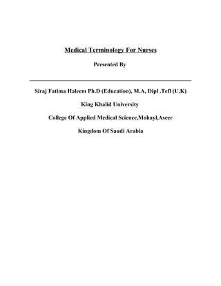 Medical Terminology For Nurses

                       Presented By

________________________________________________________

 Siraj Fatima Haleem Ph.D (Education), M.A, Dipl .Tefl (U.K)

                  King Khalid University

      College Of Applied Medical Science,Mohayl,Aseer

                 Kingdom Of Saudi Arabia
 