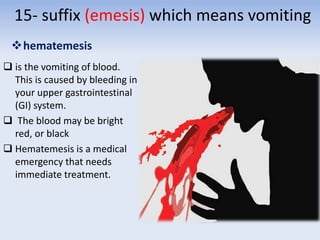 15- suffix (emesis) which means vomiting
hematemesis
 is the vomiting of blood.
This is caused by bleeding in
your upper gastrointestinal
(GI) system.
 The blood may be bright
red, or black
 Hematemesis is a medical
emergency that needs
immediate treatment.
 