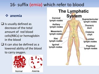 16- suffix (emia) which refer to blood
 anemia
 Is usually defined as
decrease of the total
amount of red blood
cells(RBCs) or hemoglobin
in the blood
 It can also be defined as a
lowered ability of the blood
to carry oxygen.
 