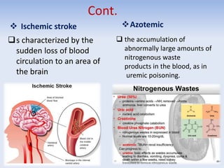 Cont.
 Ischemic stroke
s characterized by the
sudden loss of blood
circulation to an area of
the brain
Azotemic
 the accumulation of
abnormally large amounts of
nitrogenous waste
products in the blood, as in
uremic poisoning.
 