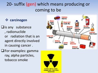 20- suffix (gen) which means producing or
coming to be
 carcinogen
is any substance
, radionuclide
or radiation that is an
agent directly involved
in causing cancer .
For examples: gamma
ray, alpha particles,
tobacco smoke
 