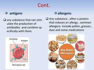 Cont.
 antigens
 any substance that can stim
ulate the production of
antibodies and combine sp
ecifically with them.
allergens
 Any substance , often a protein
that induces an allergy , common
allergens include pollen ,grasses ,
dust and some medications
 