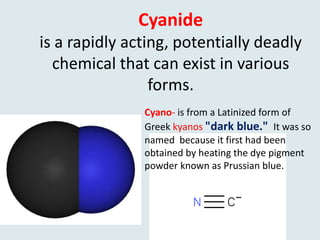 Cyanide
is a rapidly acting, potentially deadly
chemical that can exist in various
forms.
Cyano- is from a Latinized form of
Greek kyanos "dark blue." It was so
named because it first had been
obtained by heating the dye pigment
powder known as Prussian blue.
 