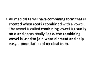 • All medical terms have combining form that is
created when root is combined with a vowel.
The vowel is called combining vowel is usually
an o and occasionally i or e. the combining
vowel is used to join word element and help
easy pronunciation of medical term.
 
