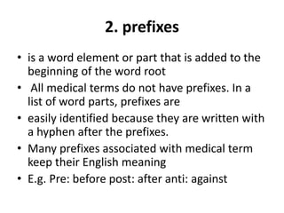 2. prefixes
• is a word element or part that is added to the
beginning of the word root
• All medical terms do not have prefixes. In a
list of word parts, prefixes are
• easily identified because they are written with
a hyphen after the prefixes.
• Many prefixes associated with medical term
keep their English meaning
• E.g. Pre: before post: after anti: against
 