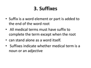 3. Suffixes
• Suffix is a word element or part is added to
the end of the word root
• All medical terms must have suffix to
complete the term except when the root
• can stand alone as a word itself.
• Suffixes indicate whether medical term is a
noun or an adjective
 