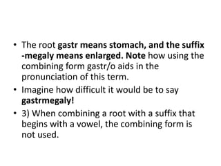 • The root gastr means stomach, and the suffix
-megaly means enlarged. Note how using the
combining form gastr/o aids in the
pronunciation of this term.
• Imagine how difficult it would be to say
gastrmegaly!
• 3) When combining a root with a suffix that
begins with a vowel, the combining form is
not used.
 