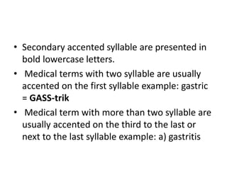 • Secondary accented syllable are presented in
bold lowercase letters.
• Medical terms with two syllable are usually
accented on the first syllable example: gastric
= GASS-trik
• Medical term with more than two syllable are
usually accented on the third to the last or
next to the last syllable example: a) gastritis
 