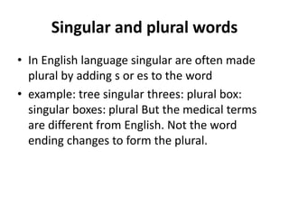 Singular and plural words
• In English language singular are often made
plural by adding s or es to the word
• example: tree singular threes: plural box:
singular boxes: plural But the medical terms
are different from English. Not the word
ending changes to form the plural.
 