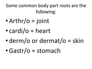 Some common body part roots are the
following:
•Arthr/o = joint
•cardi/o = heart
•derm/o or dermat/o = skin
•Gastr/o = stomach
 