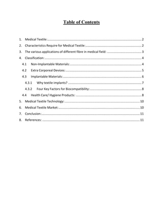 Table of Contents
1. Medical Textile:.............................................................................................................2
2. Characteristics Require for Medical Textile:.................................................................2
3. The various applications of different fibre in medical field: ........................................3
4. Classification: ................................................................................................................4
4.1 Non-Implantable Materials:...................................................................................4
4.2 Extra Corporeal Devices:........................................................................................5
4.3 Implantable Materials:...........................................................................................6
4.3.1 Why textile implants? .....................................................................................7
4.3.2 Four Key Factors for Biocompatibility:............................................................8
4.4 Health Care/ Hygiene Products: ............................................................................8
5. Medical Textile Technology:.......................................................................................10
6. Medical Textile Market:..............................................................................................10
7. Conclusion:..................................................................................................................11
8. References: .................................................................................................................11
 