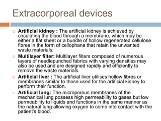 Extracorporeal devices
 Artiﬁcial kidney : The artiﬁcial kidney is achieved by
circulating the blood through a membrane, which may be
either a ﬂat sheet or a bundle of hollow regenerated cellulose
ﬁbres in the form of cellophane that retain the unwanted
waste materials.
 Multilayer ﬁlter: Multilayer ﬁlters composed of numerous
layers of needlepunched fabrics with varying densities may
also be used and are designed rapidly and efﬁciently to
remove the waste materials.
 Artiﬁcial liver : The artiﬁcial liver utilises hollow ﬁbres or
membranes similar to those used for the artiﬁcial kidney to
perform their function.
 Artificial lung: The microporous membranes of the
mechanical lung possess high permeability to gases but low
permeability to liquids and functions in the same manner as
the natural lung allowing oxygen to come into contact with the
patient’s blood.
 