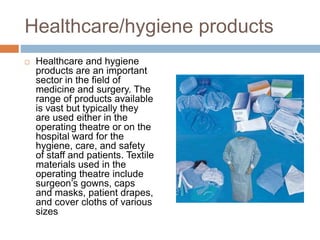 Healthcare/hygiene products
 Healthcare and hygiene
products are an important
sector in the ﬁeld of
medicine and surgery. The
range of products available
is vast but typically they
are used either in the
operating theatre or on the
hospital ward for the
hygiene, care, and safety
of staff and patients. Textile
materials used in the
operating theatre include
surgeon’s gowns, caps
and masks, patient drapes,
and cover cloths of various
sizes
 