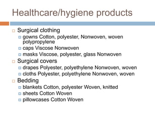 Healthcare/hygiene products
 Surgical clothing
 gowns Cotton, polyester, Nonwoven, woven
polypropylene
 caps Viscose Nonwoven
 masks Viscose, polyester, glass Nonwoven
 Surgical covers
 drapes Polyester, polyethylene Nonwoven, woven
 cloths Polyester, polyethylene Nonwoven, woven
 Bedding
 blankets Cotton, polyester Woven, knitted
 sheets Cotton Woven
 pillowcases Cotton Woven
 