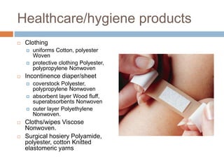 Healthcare/hygiene products
 Clothing
 uniforms Cotton, polyester
Woven
 protective clothing Polyester,
polypropylene Nonwoven
 Incontinence diaper/sheet
 coverstock Polyester,
polypropylene Nonwoven
 absorbent layer Wood ﬂuff,
superabsorbents Nonwoven
 outer layer Polyethylene
Nonwoven.
 Cloths/wipes Viscose
Nonwoven.
 Surgical hosiery Polyamide,
polyester, cotton Knitted
elastomeric yarns
 