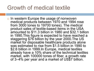 Growth of medical textile
 In western Europe the usage of nonwoven
medical products between 1970 and 1994 rose
from 3000 tones to 19700 tones). The medical
product sales of textile-based items in the USA
amounted to $11.3 billion in 1980 and $32.1 billion
in 1990.This ﬁgure is expected to have reached a
staggering $76 billion by the year 2000.The US
market for disposable healthcare products alone
was estimated to rise from $1.5 billion in 1990 to
$2.6 billion in 1999.In Europe, medical textiles
already have a 10% share of the technical textiles
market, with 100000 tones of ﬁber, a growth rate
of 3–4% per year and a market of US$7 billion.
 