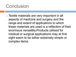Conclusion
 Textile materials are very important in all
aspects of medicine and surgery and the
range and extent of applications to which
these materials are used is a reﬂection of their
enormous versatility.Products utilised for
medical or surgical applications may at ﬁrst
sight seem to be either extremely simple or
complex items.
 