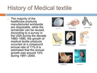 History of Medical textile
 The majority of the
healthcare products
manufactured worldwide
are disposable, while the
remainder can be reused.
According to a survey in
the USA during the decade
1980–1990, the growth of
medical textile products
occurred at a compound
annual rate of 11%.It is
estimated that the annual
growth was around 10%
during 1991–2000.
 