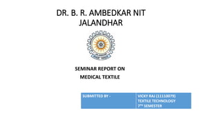 DR. B. R. AMBEDKAR NIT 
JALANDHAR 
SEMINAR REPORT ON 
MEDICAL TEXTILE 
SUBMITTED BY - VICKY RAJ (11110079) 
TEXTILE TECHNOLOGY 
7TH SEMESTER 
 