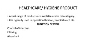HEALTHCARE/ HYGIENE PRODUCT 
• A vast range of products are available under this category. 
• It is typically used in operation theatre , hospital ward etc. 
FUNCTION SERVED 
Control of infection 
Filtering 
Absorbant 
 