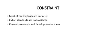 CONSTRAINT 
• Most of the implants are imported 
• Indian standards are not available 
• Currently research and development are less. 
 