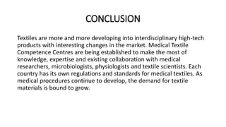 CONCLUSION 
Textiles are more and more developing into interdisciplinary high-tech 
products with interesting changes in the market. Medical Textile 
Competence Centres are being established to make the most of 
knowledge, expertise and existing collaboration with medical 
researchers, microbiologists, physiologists and textile scientists. Each 
country has its own regulations and standards for medical textiles. As 
medical procedures continue to develop, the demand for textile 
materials is bound to grow. 
 