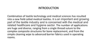 INTRODUCTION 
Combination of textile technology and medical sciences has resulted 
into a new field called medical textiles. It is an important and growing 
part of the textile industry and is concerned with the medical and 
related healthcare and hygiene sector. The number of applications 
are huge and diverse, ranging from a single thread suture to the 
complex composite structures for bone replacement, and from the 
simple cleaning wipe to advanced barrier fabrics used in operating 
rooms. 
 