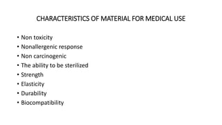 CHARACTERISTICS OF MATERIAL FOR MEDICAL USE 
• Non toxicity 
• Nonallergenic response 
• Non carcinogenic 
• The ability to be sterilized 
• Strength 
• Elasticity 
• Durability 
• Biocompatibility 
 
