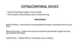 EXTRACORPORIAL DEVICE 
• Used as mechanical organ in human body. 
• This includes artificial kidney, liver, mechanical lung. 
APPLICATION 
Artficial kidney – Achieved by circulating blood through a membrane which act as 
filter. 
Mechanical lung – it have micro porous membrane permeable to gases but low 
permeability for liquids 
Artificial liver – Hollow fibre or membrane same as kidney 
 