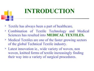 INTRODUCTION
 Textile has always been a part of healthcare.
 Combination of Textile Technology and Medical
Sciences has resulted into MEDICAL TEXTILES.
 Medical Textiles are one of the faster growing sectors
of the global Technical Textile industry.
 Latest innovation ie., wide variety of woven, non
woven, knitted forms of textile increasingly finding
their way into a variety of surgical procedures.
 