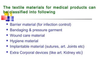 The textile materials for medical products can
be classified into following
 Barrier material (for infection control) 
 Bandaging & pressure garment 
 Wound care material  
 Hygiene material 
 Implantable material (sutures, art. Joints etc) 
 Extra Corporal devices (like art. Kidney etc)
 