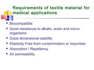 Requirements of textile material for
medical applications
 Biocompatible
 Good resistance to alkalis, acids and micro-
organisms
 Good dimensional stability
 Elasticity Free from contamination or impurities
 Absorption / Repellency
 Air permeability
 