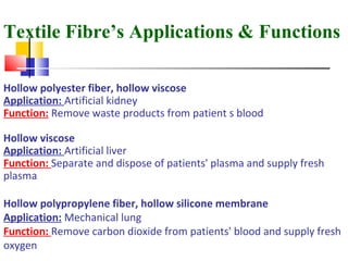 Textile Fibre’s Applications & Functions
Hollow polyester fiber, hollow viscose
Application: Artificial kidney
Function: Remove waste products from patient s blood
Hollow viscose
Application: Artificial liver
Function: Separate and dispose of patients' plasma and supply fresh
plasma
Hollow polypropylene fiber, hollow silicone membrane
Application: Mechanical lung
Function: Remove carbon dioxide from patients' blood and supply fresh
oxygen
 