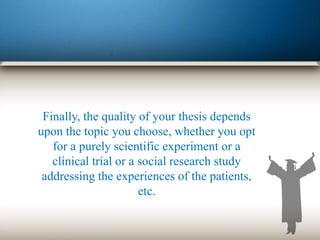 Finally, the quality of your thesis depends
upon the topic you choose, whether you opt
for a purely scientific experiment or a
clinical trial or a social research study
addressing the experiences of the patients,
etc.
 