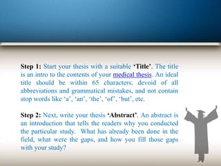 Step 1: Start your thesis with a suitable ‘Title’. The title
is an intro to the contents of your medical thesis. An ideal
title should be within 65 characters, devoid of all
abbreviations and grammatical mistakes, and not contain
stop words like ‘a’, ‘an’, ‘the’, ‘of’, ‘but’, etc.
Step 2: Next, write your thesis ‘Abstract’. An abstract is
an introduction that tells the readers why you conducted
the particular study. What has already been done in the
field, what were the gaps, and how you fill those gaps
with your study?
 