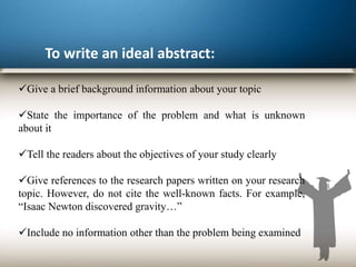 To write an ideal abstract:
Give a brief background information about your topic
State the importance of the problem and what is unknown
about it
Tell the readers about the objectives of your study clearly
Give references to the research papers written on your research
topic. However, do not cite the well-known facts. For example,
“Isaac Newton discovered gravity…”
Include no information other than the problem being examined
 