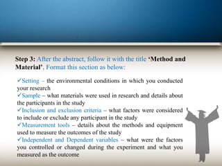 Step 3: After the abstract, follow it with the title ‘Method and
Material’. Format this section as below:
Setting – the environmental conditions in which you conducted
your research
Sample – what materials were used in research and details about
the participants in the study
Inclusion and exclusion criteria – what factors were considered
to include or exclude any participant in the study
Measurement tools – details about the methods and equipment
used to measure the outcomes of the study
Independent and Dependent variables – what were the factors
you controlled or changed during the experiment and what you
measured as the outcome
 