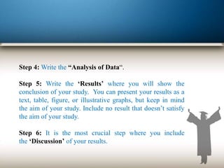 Step 4: Write the “Analysis of Data“.
Step 5: Write the ‘Results’ where you will show the
conclusion of your study. You can present your results as a
text, table, figure, or illustrative graphs, but keep in mind
the aim of your study. Include no result that doesn’t satisfy
the aim of your study.
Step 6: It is the most crucial step where you include
the ‘Discussion’ of your results.
 