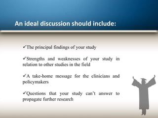 An ideal discussion should include:
The principal findings of your study
Strengths and weaknesses of your study in
relation to other studies in the field
A take-home message for the clinicians and
policymakers
Questions that your study can’t answer to
propagate further research
 