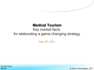 Medical TourismMedical Tourism
Key market facts
for elaborating a game changing strategy
May, 20th
, 2011
Guy de Torcy
Owner
www.gluonstrategies.tk © Gluon Strategies, 2011
 